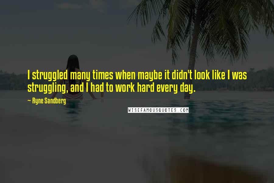 Ryne Sandberg Quotes: I struggled many times when maybe it didn't look like I was struggling, and I had to work hard every day.