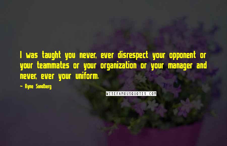 Ryne Sandberg Quotes: I was taught you never, ever disrespect your opponent or your teammates or your organization or your manager and never, ever your uniform.