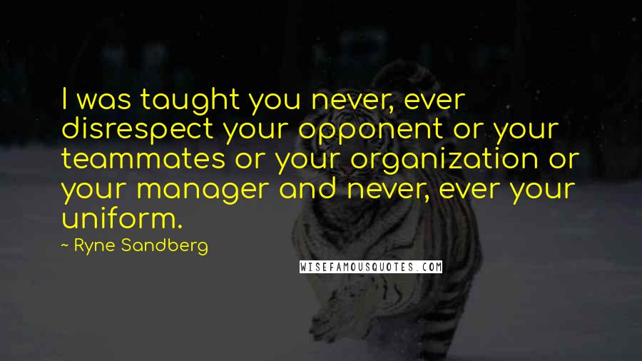 Ryne Sandberg Quotes: I was taught you never, ever disrespect your opponent or your teammates or your organization or your manager and never, ever your uniform.