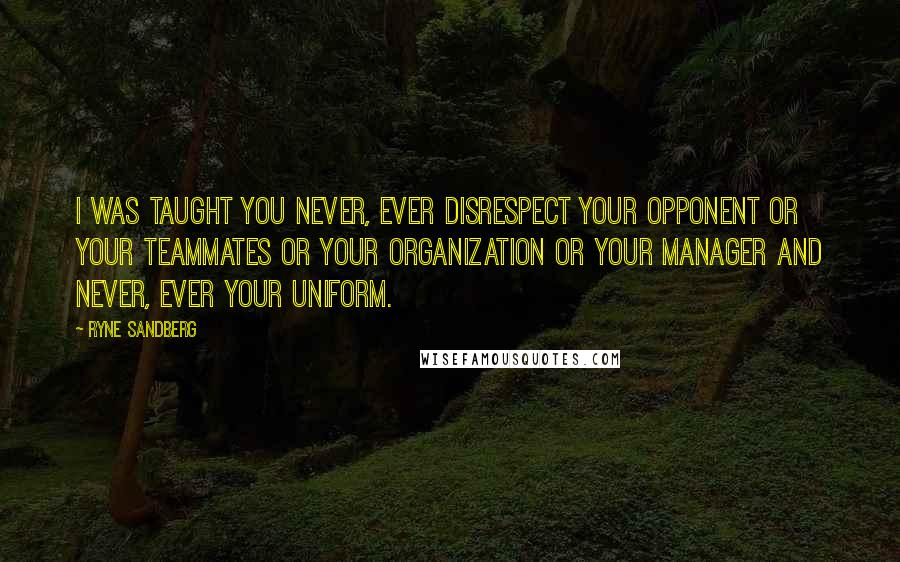 Ryne Sandberg Quotes: I was taught you never, ever disrespect your opponent or your teammates or your organization or your manager and never, ever your uniform.