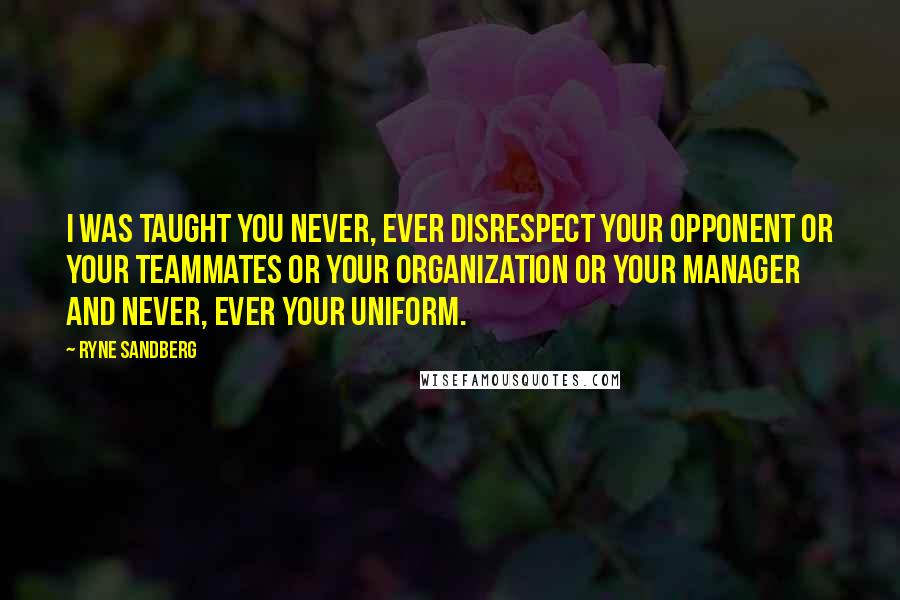 Ryne Sandberg Quotes: I was taught you never, ever disrespect your opponent or your teammates or your organization or your manager and never, ever your uniform.