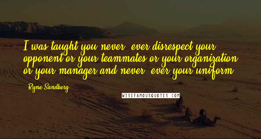 Ryne Sandberg Quotes: I was taught you never, ever disrespect your opponent or your teammates or your organization or your manager and never, ever your uniform.