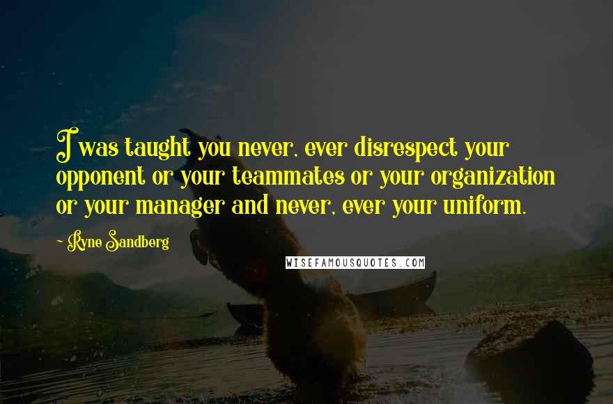 Ryne Sandberg Quotes: I was taught you never, ever disrespect your opponent or your teammates or your organization or your manager and never, ever your uniform.