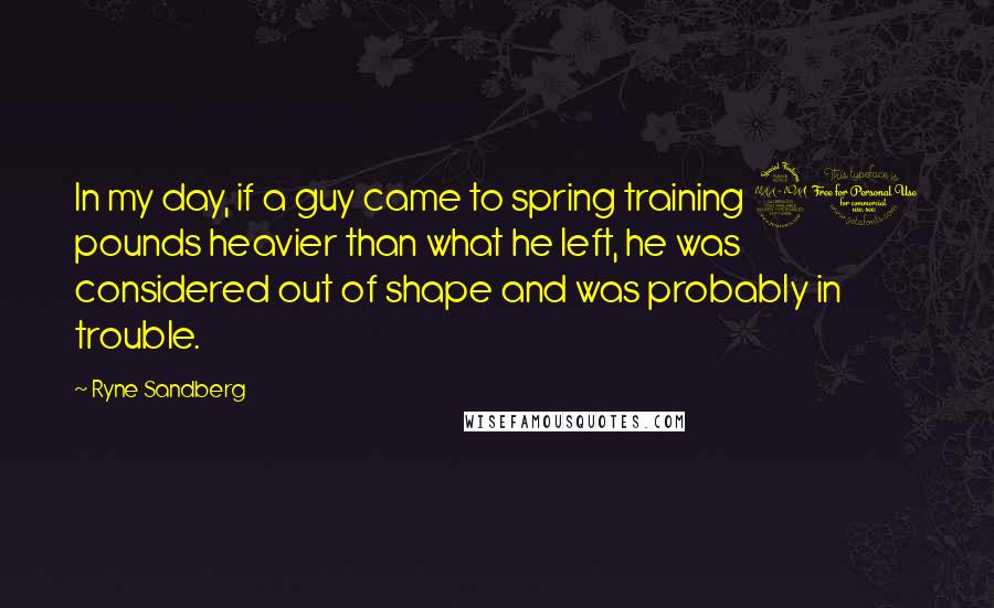 Ryne Sandberg Quotes: In my day, if a guy came to spring training 20 pounds heavier than what he left, he was considered out of shape and was probably in trouble.