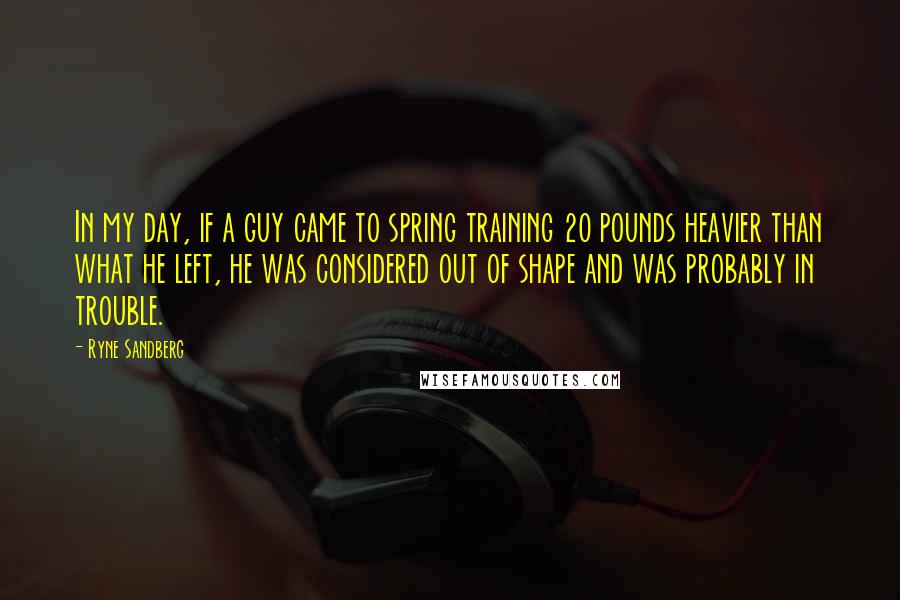 Ryne Sandberg Quotes: In my day, if a guy came to spring training 20 pounds heavier than what he left, he was considered out of shape and was probably in trouble.