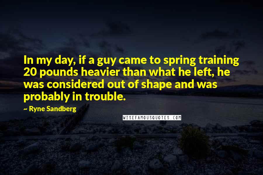 Ryne Sandberg Quotes: In my day, if a guy came to spring training 20 pounds heavier than what he left, he was considered out of shape and was probably in trouble.