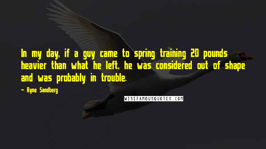 Ryne Sandberg Quotes: In my day, if a guy came to spring training 20 pounds heavier than what he left, he was considered out of shape and was probably in trouble.