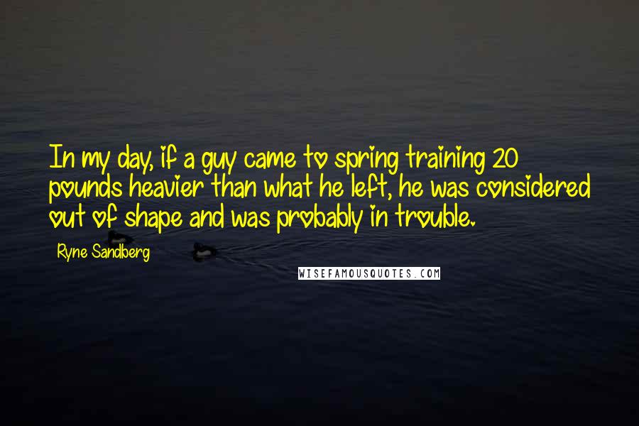 Ryne Sandberg Quotes: In my day, if a guy came to spring training 20 pounds heavier than what he left, he was considered out of shape and was probably in trouble.