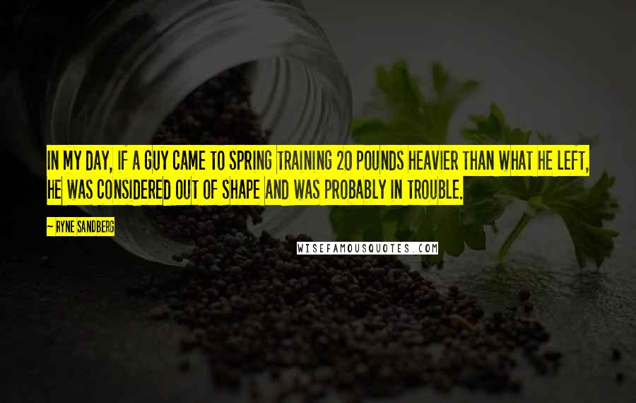 Ryne Sandberg Quotes: In my day, if a guy came to spring training 20 pounds heavier than what he left, he was considered out of shape and was probably in trouble.