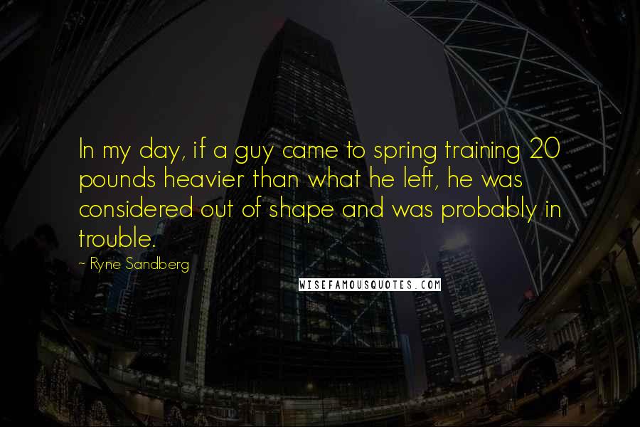 Ryne Sandberg Quotes: In my day, if a guy came to spring training 20 pounds heavier than what he left, he was considered out of shape and was probably in trouble.