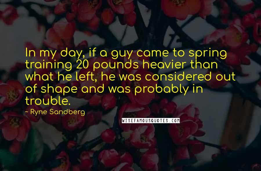 Ryne Sandberg Quotes: In my day, if a guy came to spring training 20 pounds heavier than what he left, he was considered out of shape and was probably in trouble.
