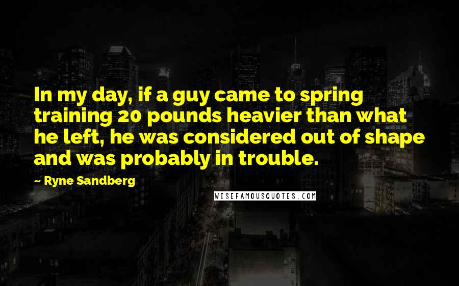 Ryne Sandberg Quotes: In my day, if a guy came to spring training 20 pounds heavier than what he left, he was considered out of shape and was probably in trouble.