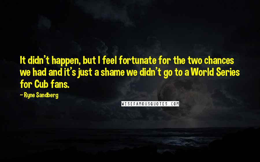 Ryne Sandberg Quotes: It didn't happen, but I feel fortunate for the two chances we had and it's just a shame we didn't go to a World Series for Cub fans.