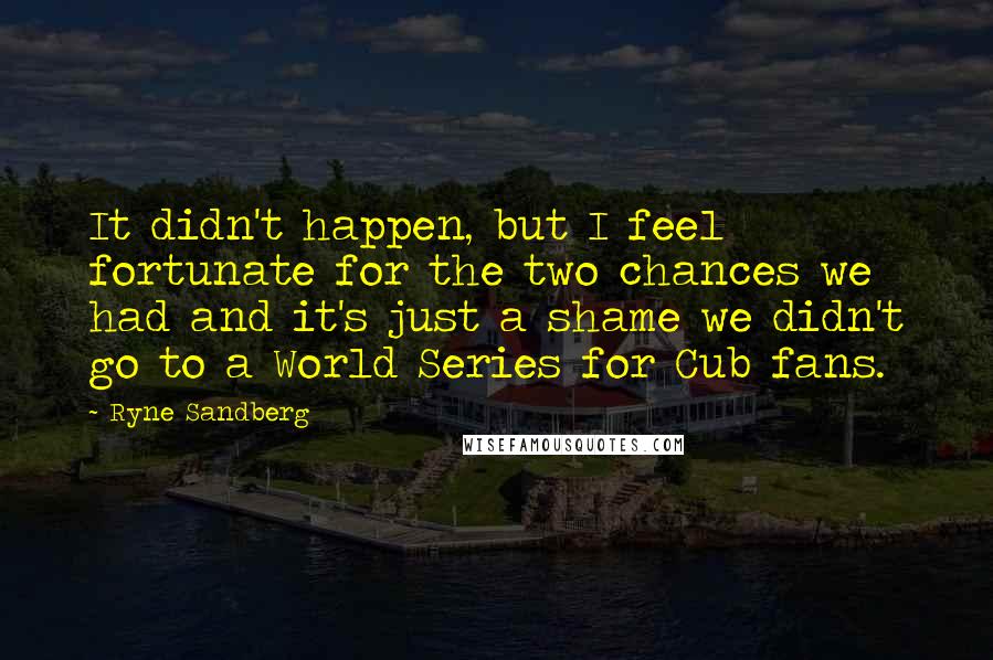 Ryne Sandberg Quotes: It didn't happen, but I feel fortunate for the two chances we had and it's just a shame we didn't go to a World Series for Cub fans.