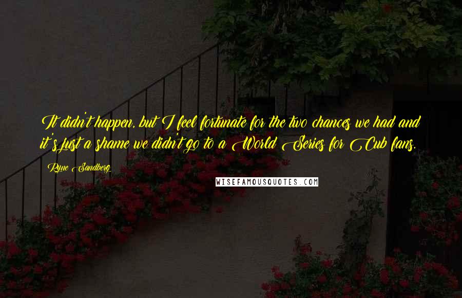 Ryne Sandberg Quotes: It didn't happen, but I feel fortunate for the two chances we had and it's just a shame we didn't go to a World Series for Cub fans.