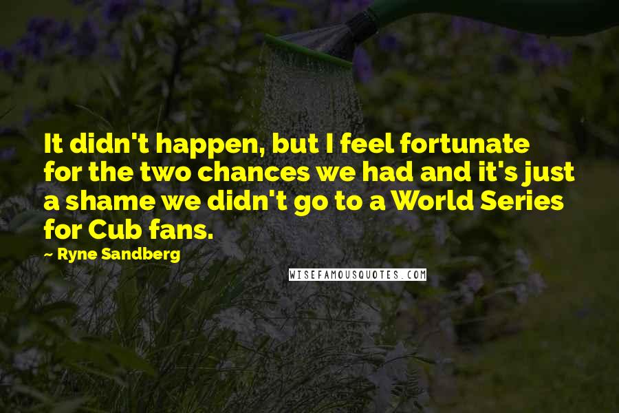 Ryne Sandberg Quotes: It didn't happen, but I feel fortunate for the two chances we had and it's just a shame we didn't go to a World Series for Cub fans.