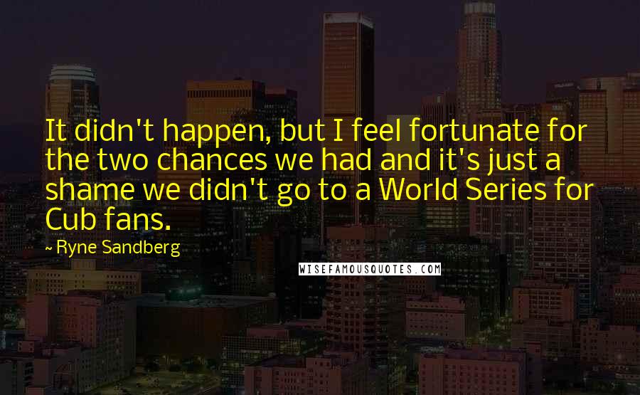 Ryne Sandberg Quotes: It didn't happen, but I feel fortunate for the two chances we had and it's just a shame we didn't go to a World Series for Cub fans.