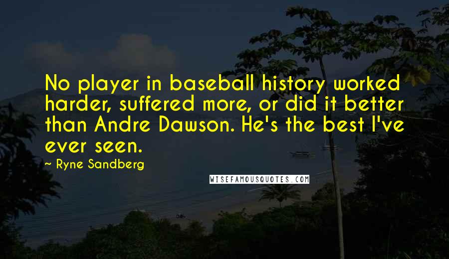 Ryne Sandberg Quotes: No player in baseball history worked harder, suffered more, or did it better than Andre Dawson. He's the best I've ever seen.