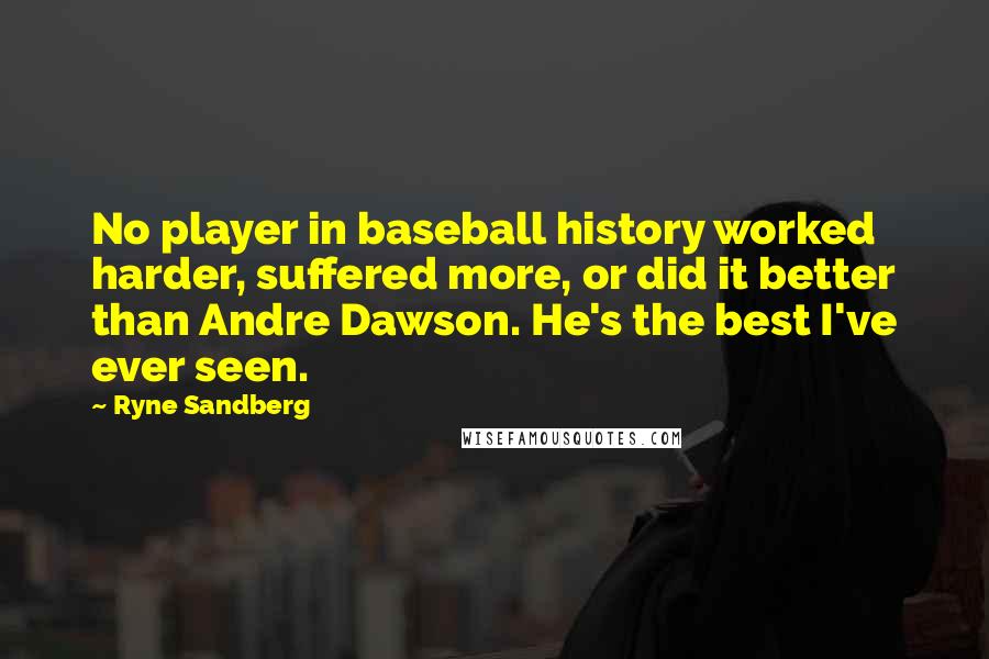 Ryne Sandberg Quotes: No player in baseball history worked harder, suffered more, or did it better than Andre Dawson. He's the best I've ever seen.