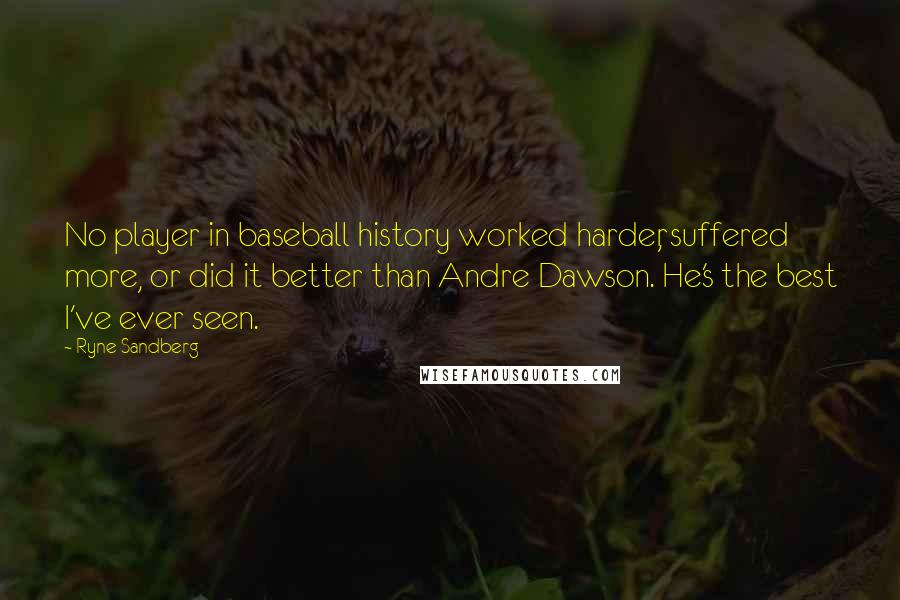 Ryne Sandberg Quotes: No player in baseball history worked harder, suffered more, or did it better than Andre Dawson. He's the best I've ever seen.