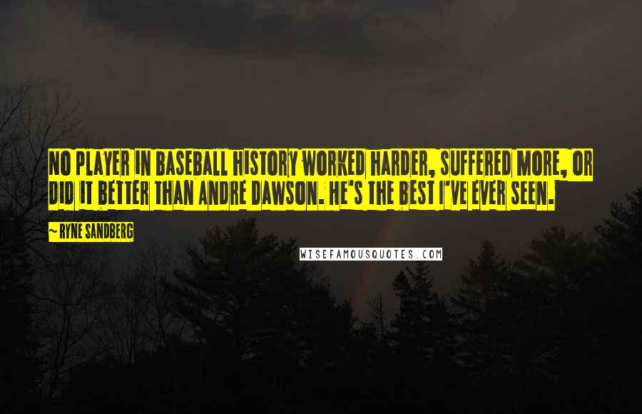 Ryne Sandberg Quotes: No player in baseball history worked harder, suffered more, or did it better than Andre Dawson. He's the best I've ever seen.