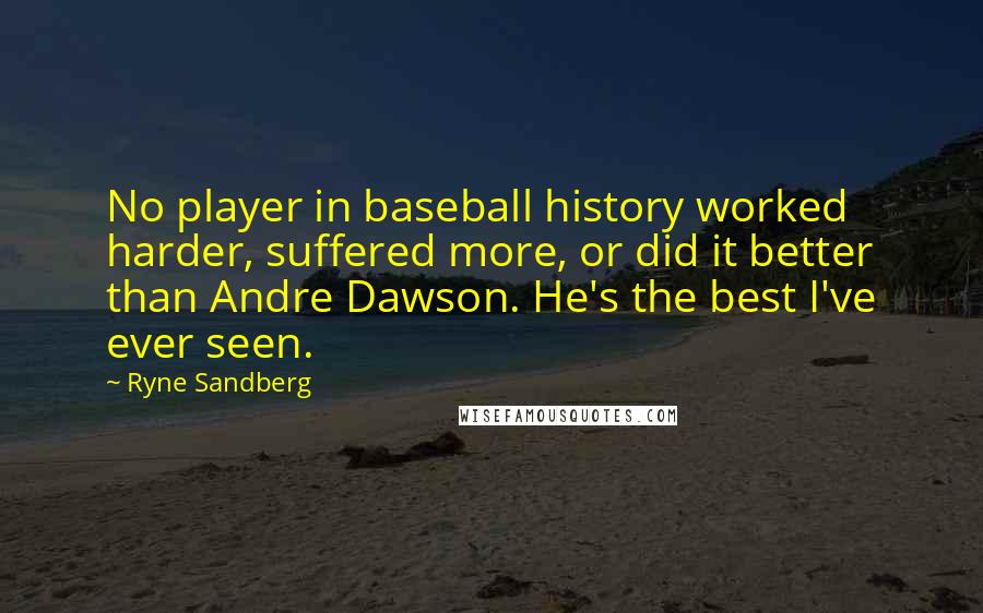 Ryne Sandberg Quotes: No player in baseball history worked harder, suffered more, or did it better than Andre Dawson. He's the best I've ever seen.