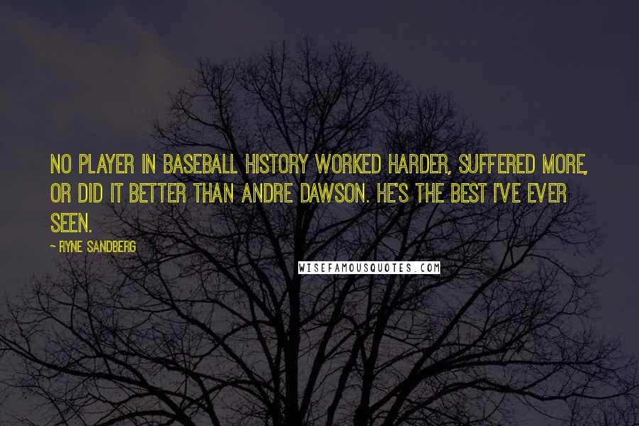 Ryne Sandberg Quotes: No player in baseball history worked harder, suffered more, or did it better than Andre Dawson. He's the best I've ever seen.