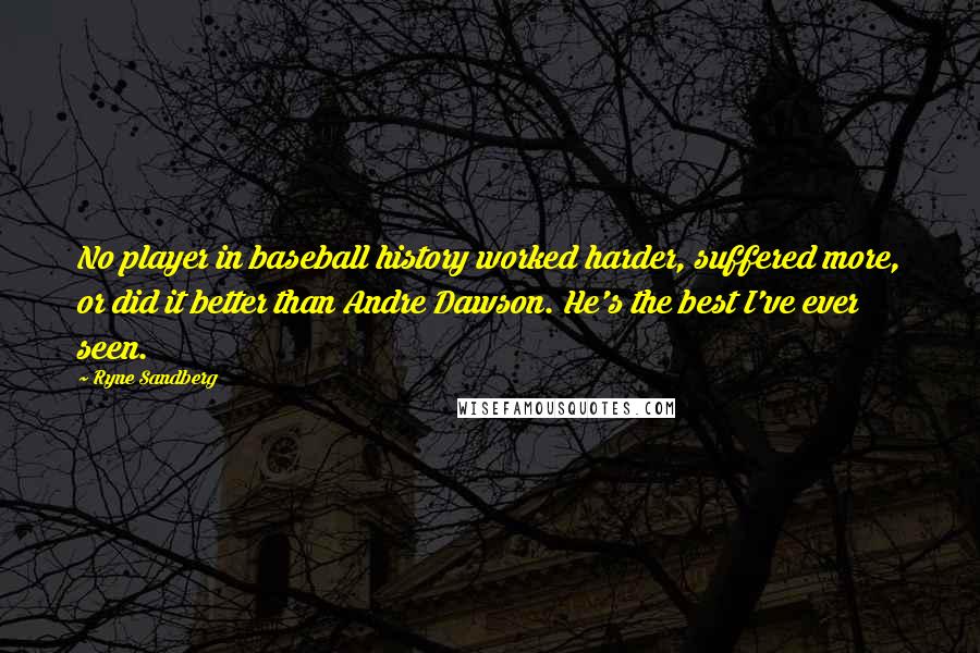 Ryne Sandberg Quotes: No player in baseball history worked harder, suffered more, or did it better than Andre Dawson. He's the best I've ever seen.