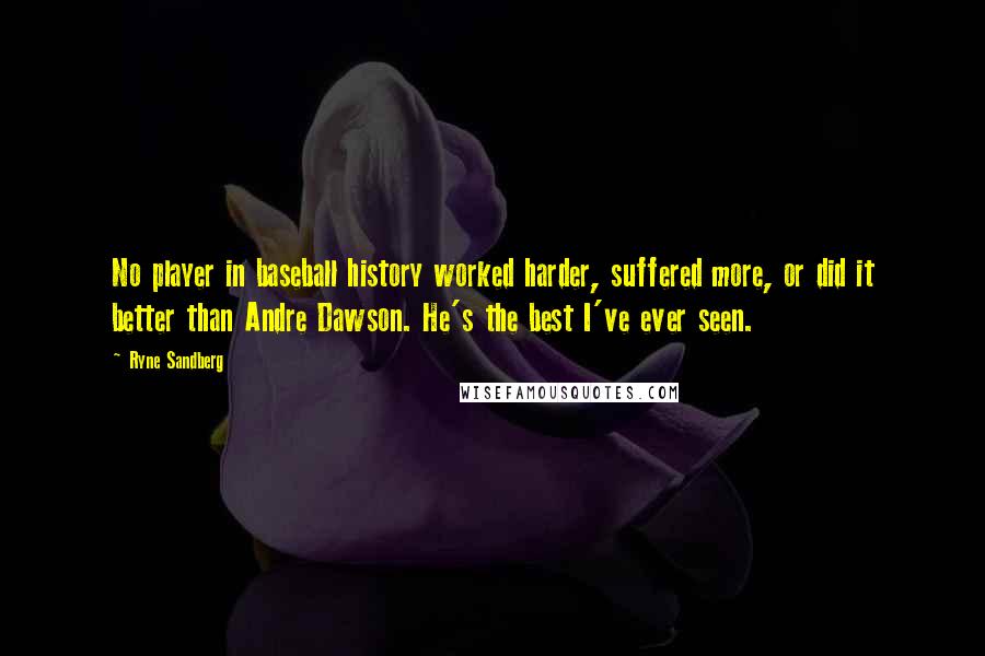 Ryne Sandberg Quotes: No player in baseball history worked harder, suffered more, or did it better than Andre Dawson. He's the best I've ever seen.
