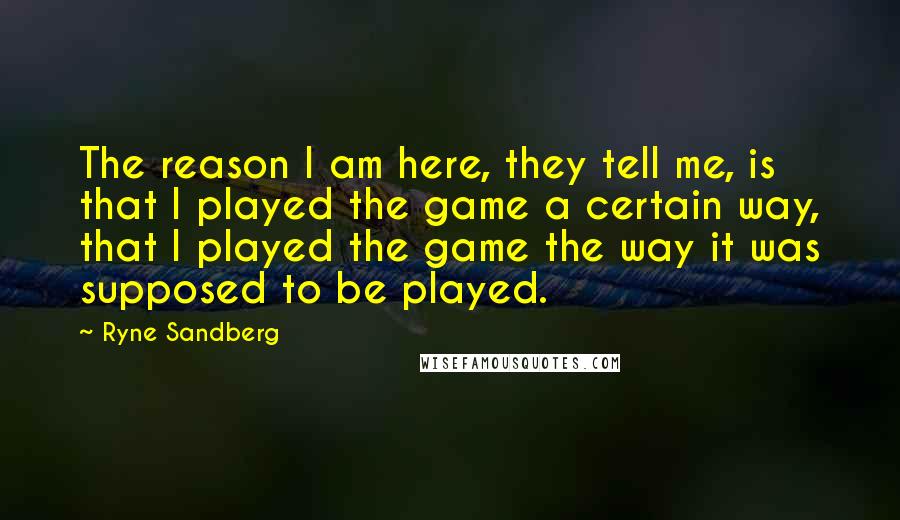 Ryne Sandberg Quotes: The reason I am here, they tell me, is that I played the game a certain way, that I played the game the way it was supposed to be played.