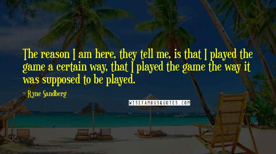 Ryne Sandberg Quotes: The reason I am here, they tell me, is that I played the game a certain way, that I played the game the way it was supposed to be played.