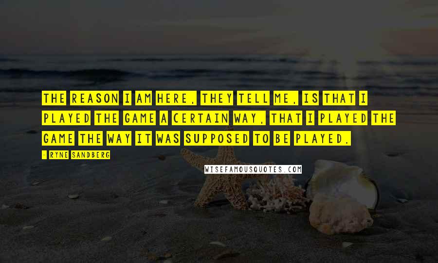 Ryne Sandberg Quotes: The reason I am here, they tell me, is that I played the game a certain way, that I played the game the way it was supposed to be played.