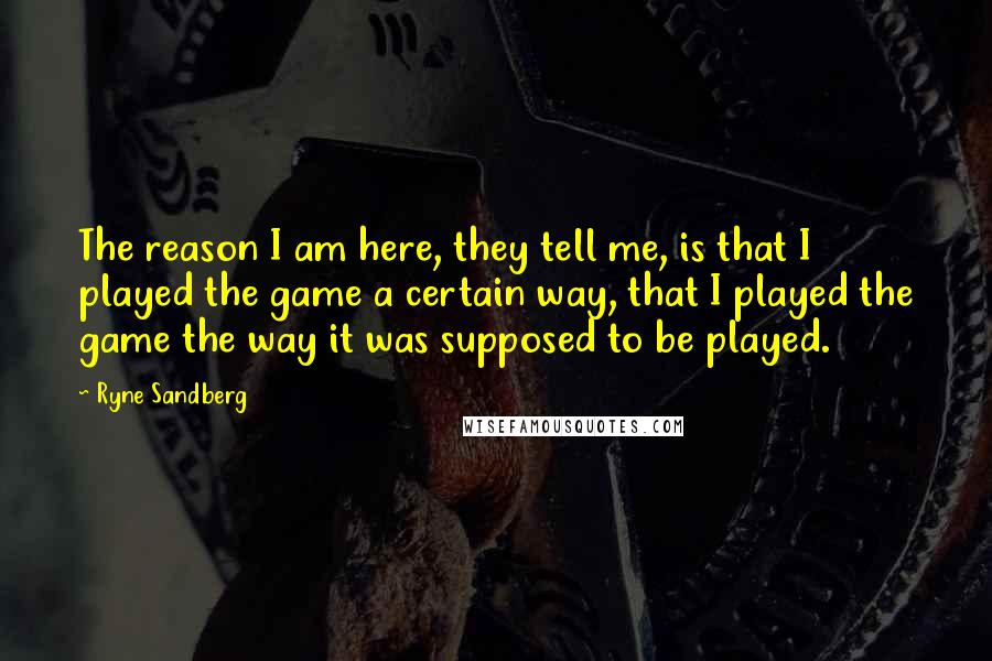 Ryne Sandberg Quotes: The reason I am here, they tell me, is that I played the game a certain way, that I played the game the way it was supposed to be played.