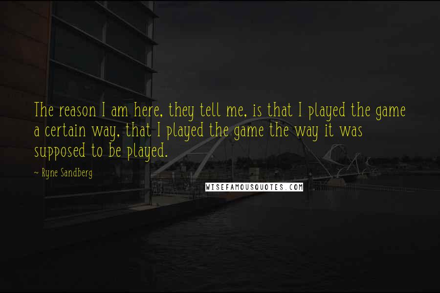 Ryne Sandberg Quotes: The reason I am here, they tell me, is that I played the game a certain way, that I played the game the way it was supposed to be played.