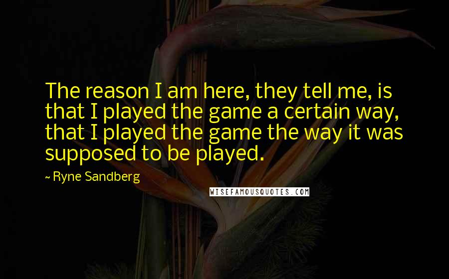 Ryne Sandberg Quotes: The reason I am here, they tell me, is that I played the game a certain way, that I played the game the way it was supposed to be played.