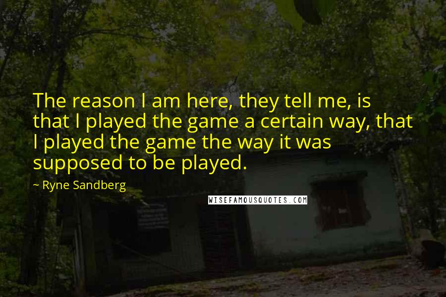 Ryne Sandberg Quotes: The reason I am here, they tell me, is that I played the game a certain way, that I played the game the way it was supposed to be played.