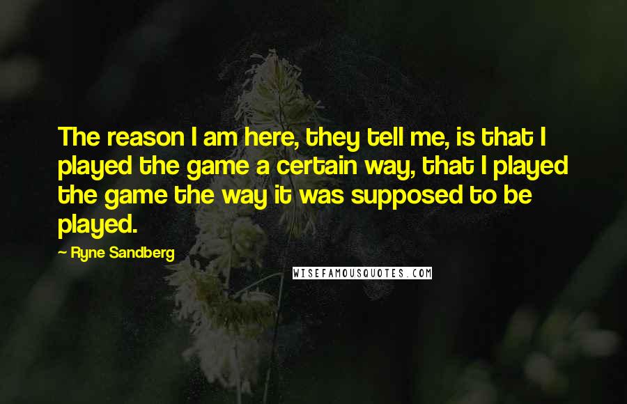 Ryne Sandberg Quotes: The reason I am here, they tell me, is that I played the game a certain way, that I played the game the way it was supposed to be played.