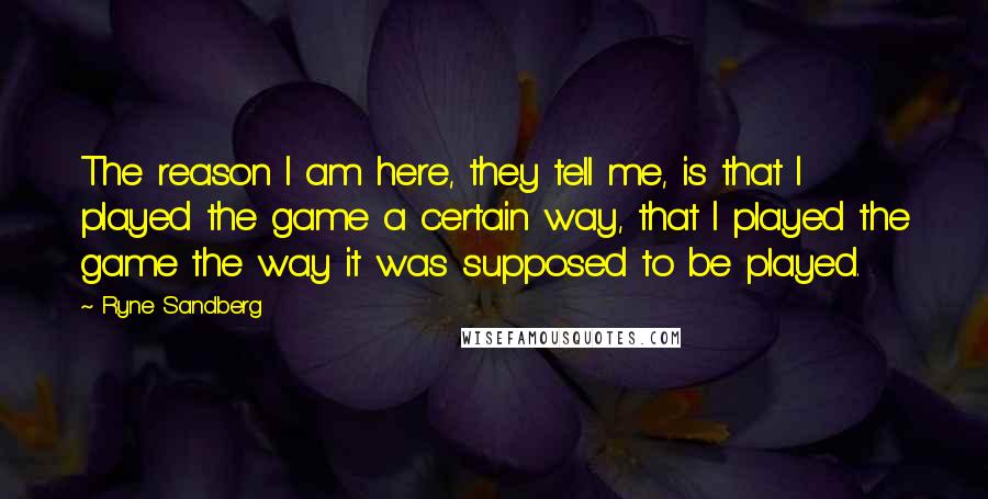 Ryne Sandberg Quotes: The reason I am here, they tell me, is that I played the game a certain way, that I played the game the way it was supposed to be played.