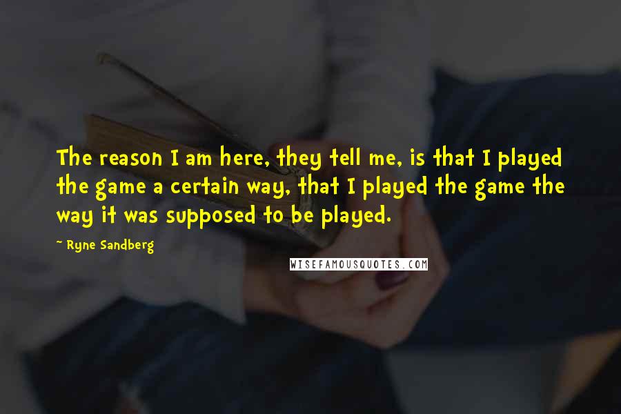 Ryne Sandberg Quotes: The reason I am here, they tell me, is that I played the game a certain way, that I played the game the way it was supposed to be played.