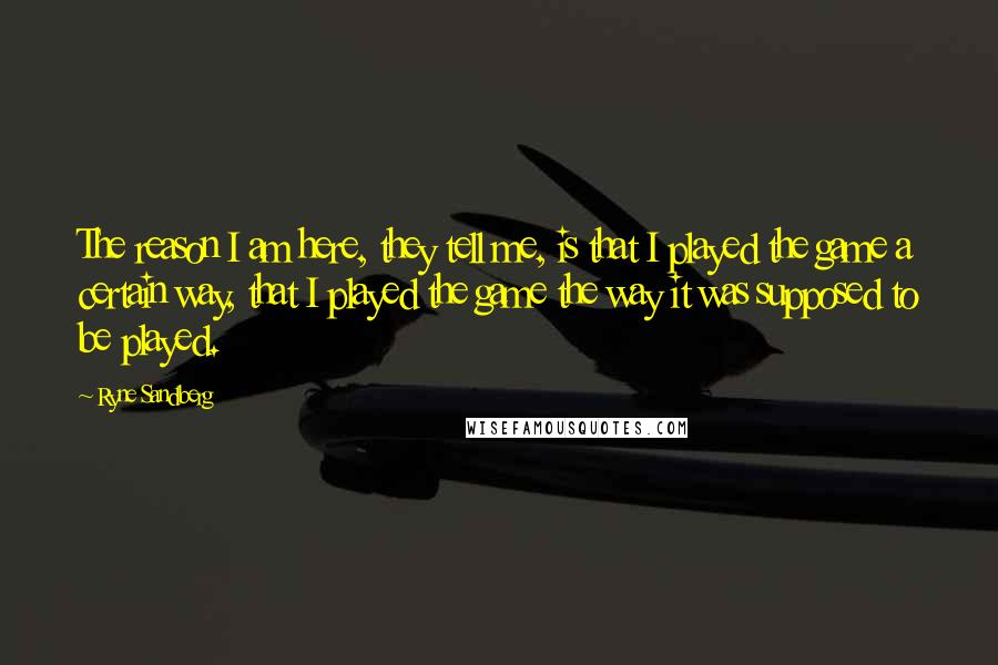 Ryne Sandberg Quotes: The reason I am here, they tell me, is that I played the game a certain way, that I played the game the way it was supposed to be played.