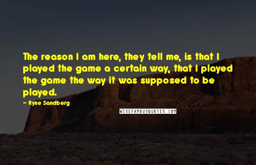 Ryne Sandberg Quotes: The reason I am here, they tell me, is that I played the game a certain way, that I played the game the way it was supposed to be played.