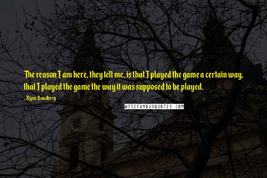 Ryne Sandberg Quotes: The reason I am here, they tell me, is that I played the game a certain way, that I played the game the way it was supposed to be played.