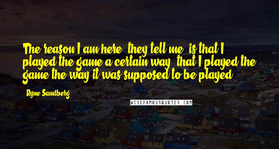 Ryne Sandberg Quotes: The reason I am here, they tell me, is that I played the game a certain way, that I played the game the way it was supposed to be played.