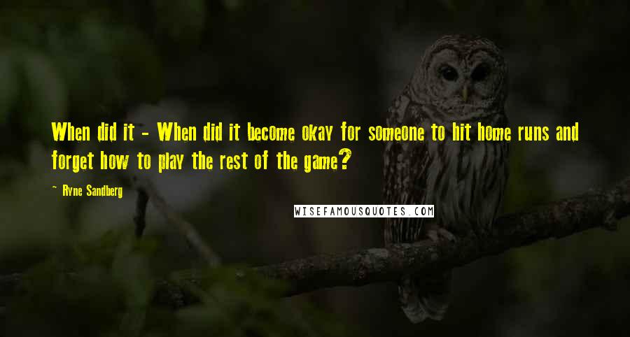 Ryne Sandberg Quotes: When did it - When did it become okay for someone to hit home runs and forget how to play the rest of the game?