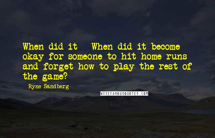 Ryne Sandberg Quotes: When did it - When did it become okay for someone to hit home runs and forget how to play the rest of the game?