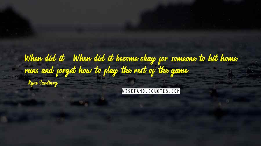 Ryne Sandberg Quotes: When did it - When did it become okay for someone to hit home runs and forget how to play the rest of the game?