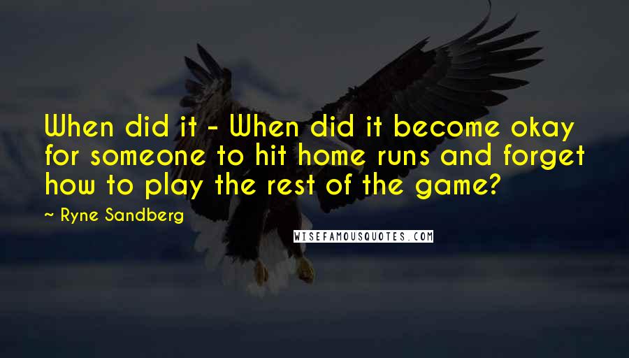 Ryne Sandberg Quotes: When did it - When did it become okay for someone to hit home runs and forget how to play the rest of the game?