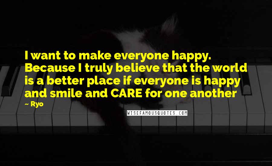 Ryo Quotes: I want to make everyone happy. Because I truly believe that the world is a better place if everyone is happy and smile and CARE for one another