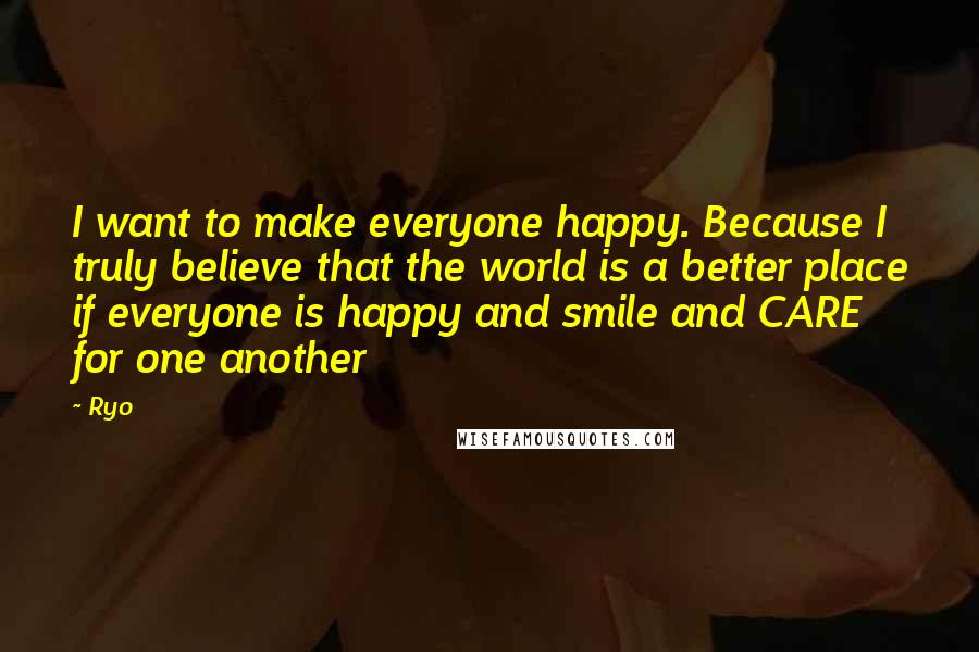 Ryo Quotes: I want to make everyone happy. Because I truly believe that the world is a better place if everyone is happy and smile and CARE for one another