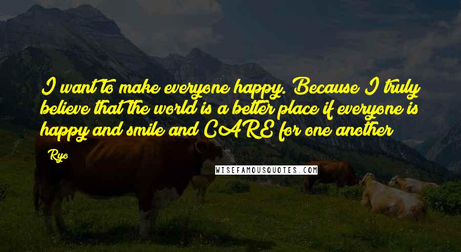 Ryo Quotes: I want to make everyone happy. Because I truly believe that the world is a better place if everyone is happy and smile and CARE for one another